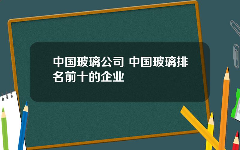 中国玻璃公司 中国玻璃排名前十的企业